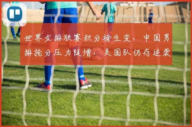世界女排联赛积分榜生变，中国男排抢分压力陡增，美国队仍存逆袭希望
