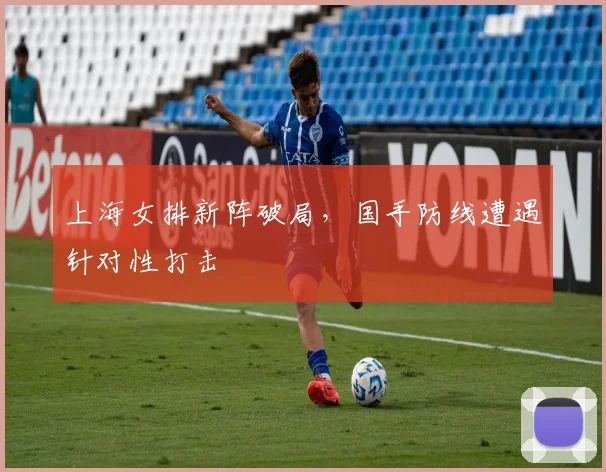 上海女排新阵破局，国手防线遭遇针对性打击
