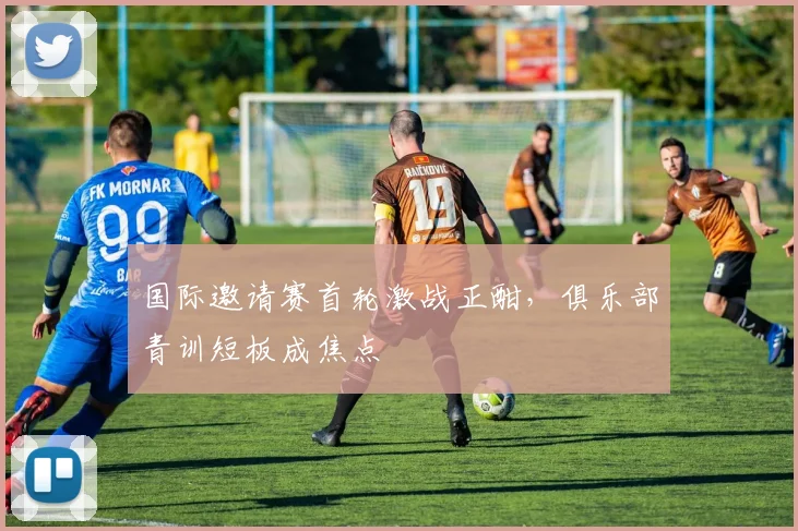 国际邀请赛首轮激战正酣，俱乐部青训短板成焦点