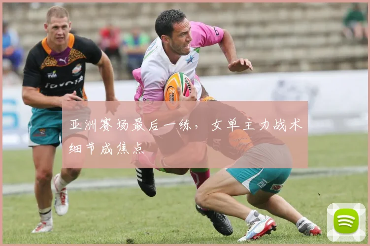 亚洲赛场最后一练，女单主力战术细节成焦点