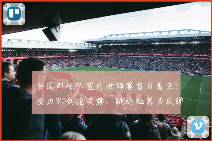 中国田径队室内世锦赛首日看点：接力队剑指奖牌，跳远组蓄力反弹