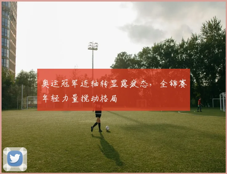 奥运冠军连轴转显露疲态，全锦赛年轻力量搅动格局